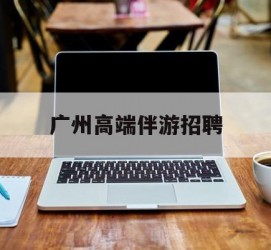 广安广州高端伴游雇用(广州私家助理伴游雇用)