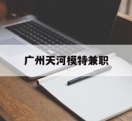 广安广州天河模特兼职(广州天河区雇用模特)